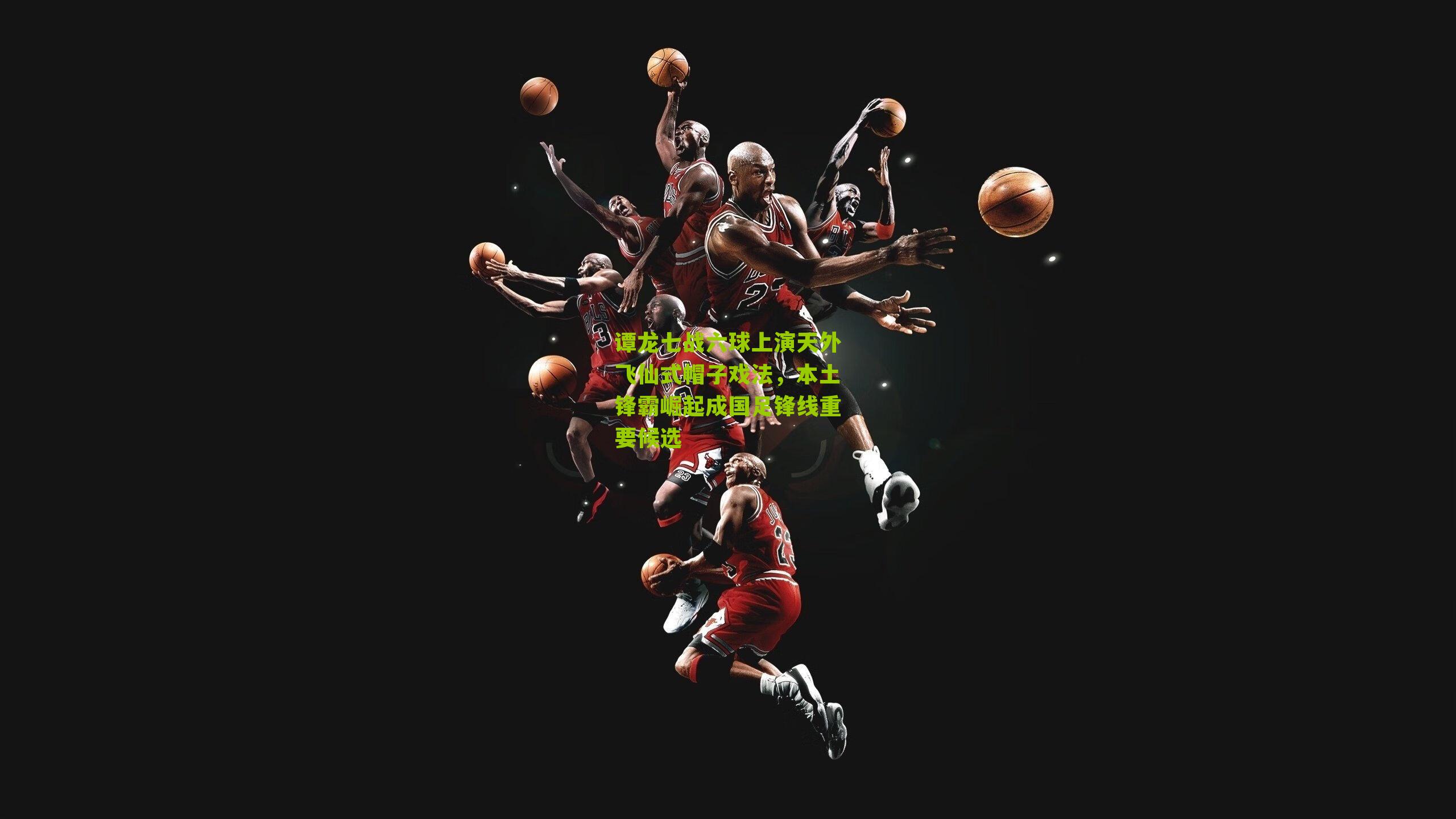 谭龙七战六球上演天外飞仙式帽子戏法,本土锋霸崛起成国足锋线重要候选