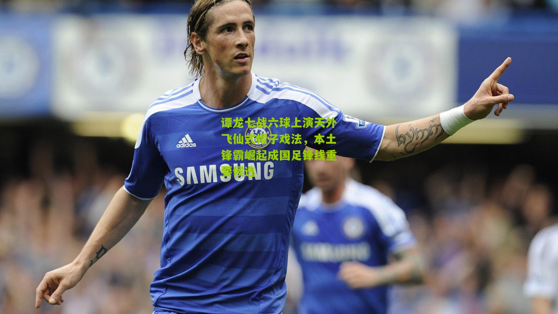 谭龙七战六球上演天外飞仙式帽子戏法,本土锋霸崛起成国足锋线重要候选